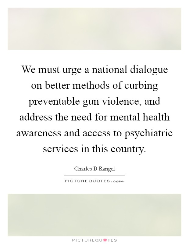 We must urge a national dialogue on better methods of curbing preventable gun violence, and address the need for mental health awareness and access to psychiatric services in this country. Picture Quote #1