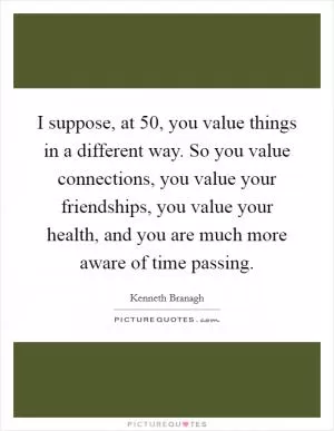 I suppose, at 50, you value things in a different way. So you value connections, you value your friendships, you value your health, and you are much more aware of time passing Picture Quote #1