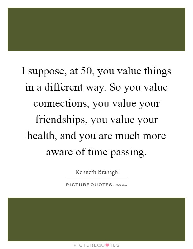I suppose, at 50, you value things in a different way. So you value connections, you value your friendships, you value your health, and you are much more aware of time passing. Picture Quote #1