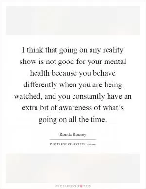 I think that going on any reality show is not good for your mental health because you behave differently when you are being watched, and you constantly have an extra bit of awareness of what’s going on all the time Picture Quote #1