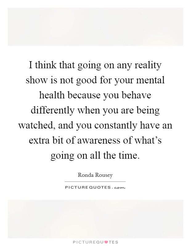 I think that going on any reality show is not good for your mental health because you behave differently when you are being watched, and you constantly have an extra bit of awareness of what's going on all the time. Picture Quote #1