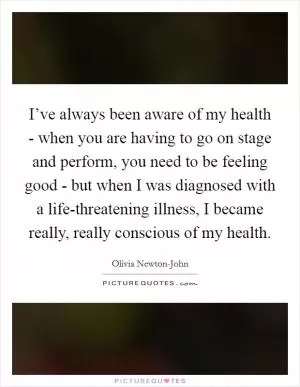 I’ve always been aware of my health - when you are having to go on stage and perform, you need to be feeling good - but when I was diagnosed with a life-threatening illness, I became really, really conscious of my health Picture Quote #1