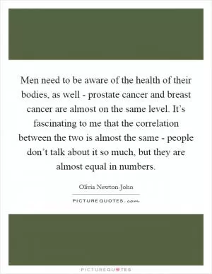 Men need to be aware of the health of their bodies, as well - prostate cancer and breast cancer are almost on the same level. It’s fascinating to me that the correlation between the two is almost the same - people don’t talk about it so much, but they are almost equal in numbers Picture Quote #1
