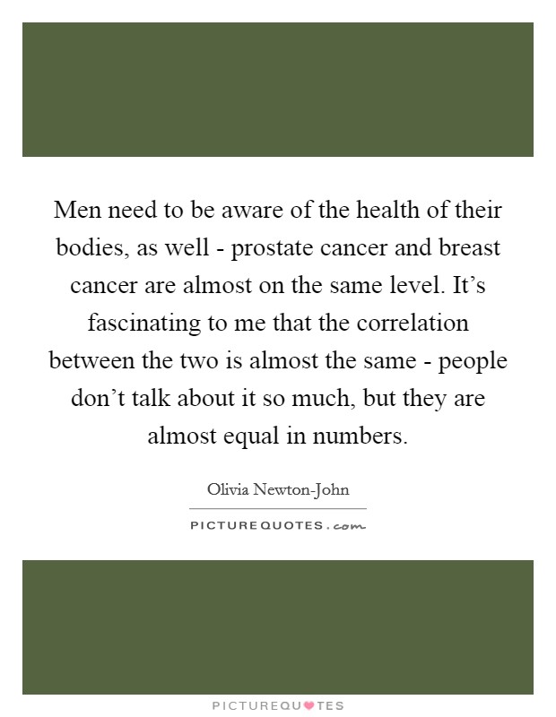 Men need to be aware of the health of their bodies, as well - prostate cancer and breast cancer are almost on the same level. It's fascinating to me that the correlation between the two is almost the same - people don't talk about it so much, but they are almost equal in numbers. Picture Quote #1