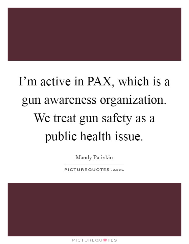 I'm active in PAX, which is a gun awareness organization. We treat gun safety as a public health issue. Picture Quote #1