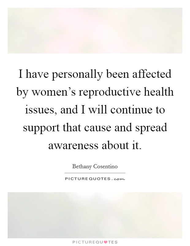 I have personally been affected by women's reproductive health issues, and I will continue to support that cause and spread awareness about it. Picture Quote #1