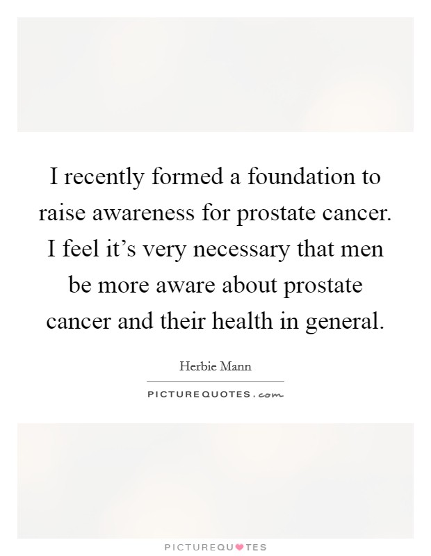 I recently formed a foundation to raise awareness for prostate cancer. I feel it's very necessary that men be more aware about prostate cancer and their health in general. Picture Quote #1