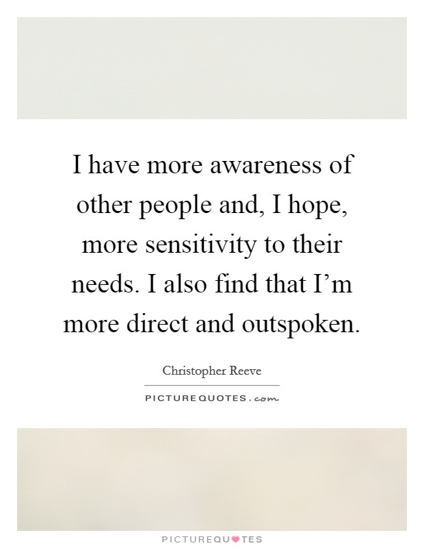 I have more awareness of other people and, I hope, more sensitivity to their needs. I also find that I'm more direct and outspoken. Picture Quote #1