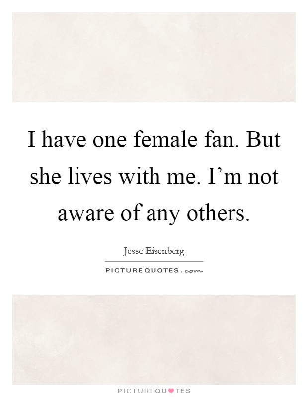 I have one female fan. But she lives with me. I'm not aware of any others. Picture Quote #1