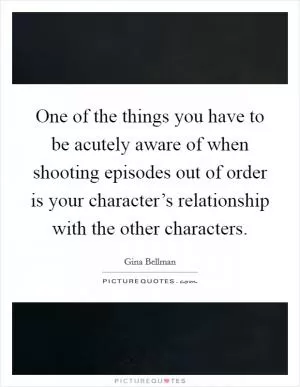 One of the things you have to be acutely aware of when shooting episodes out of order is your character’s relationship with the other characters Picture Quote #1