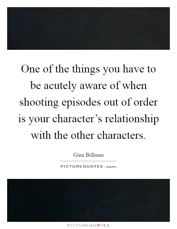 One of the things you have to be acutely aware of when shooting episodes out of order is your character's relationship with the other characters. Picture Quote #1