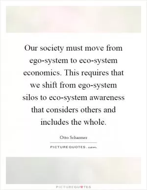 Our society must move from ego-system to eco-system economics. This requires that we shift from ego-system silos to eco-system awareness that considers others and includes the whole Picture Quote #1
