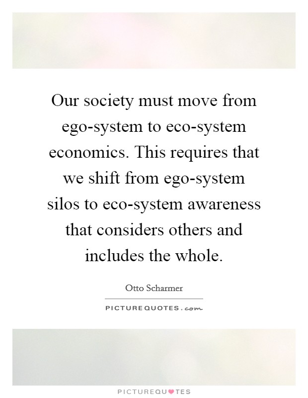 Our society must move from ego-system to eco-system economics. This requires that we shift from ego-system silos to eco-system awareness that considers others and includes the whole. Picture Quote #1