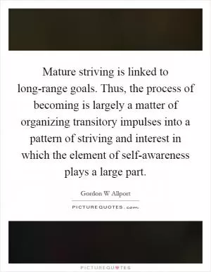 Mature striving is linked to long-range goals. Thus, the process of becoming is largely a matter of organizing transitory impulses into a pattern of striving and interest in which the element of self-awareness plays a large part Picture Quote #1