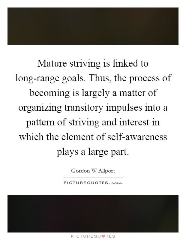 Mature striving is linked to long-range goals. Thus, the process of becoming is largely a matter of organizing transitory impulses into a pattern of striving and interest in which the element of self-awareness plays a large part. Picture Quote #1