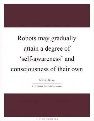 Robots may gradually attain a degree of ‘self-awareness’ and consciousness of their own Picture Quote #1