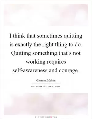 I think that sometimes quitting is exactly the right thing to do. Quitting something that’s not working requires self-awareness and courage Picture Quote #1