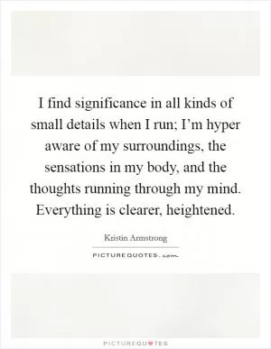 I find significance in all kinds of small details when I run; I’m hyper aware of my surroundings, the sensations in my body, and the thoughts running through my mind. Everything is clearer, heightened Picture Quote #1