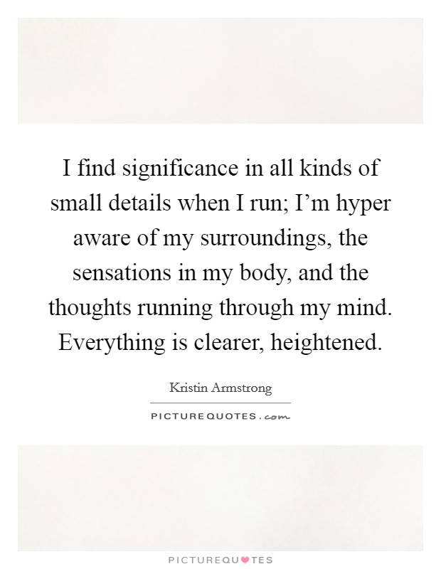 I find significance in all kinds of small details when I run; I'm hyper aware of my surroundings, the sensations in my body, and the thoughts running through my mind. Everything is clearer, heightened. Picture Quote #1