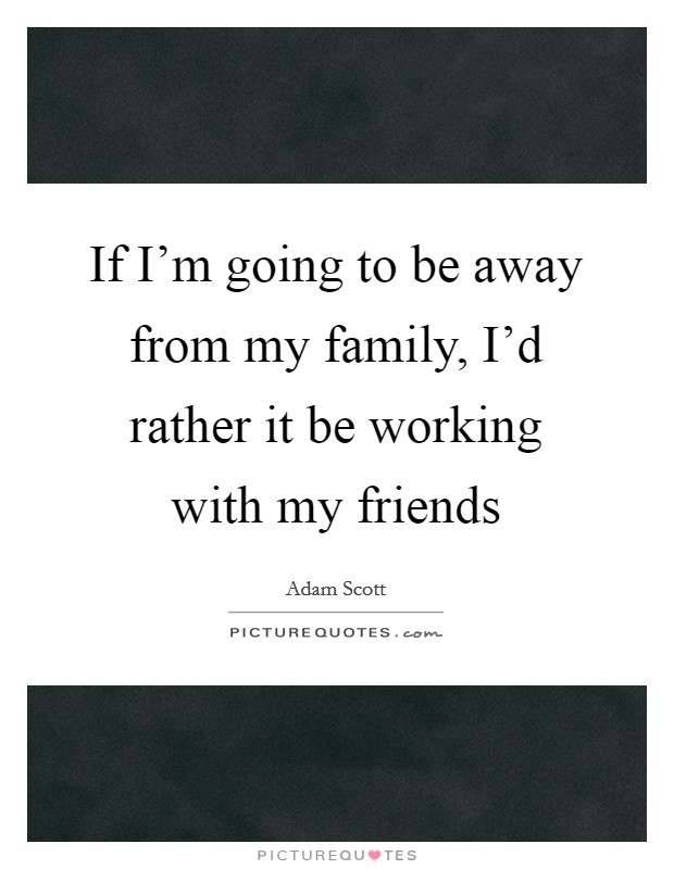 If I'm going to be away from my family, I'd rather it be working with my friends Picture Quote #1