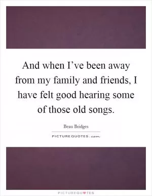 And when I’ve been away from my family and friends, I have felt good hearing some of those old songs Picture Quote #1