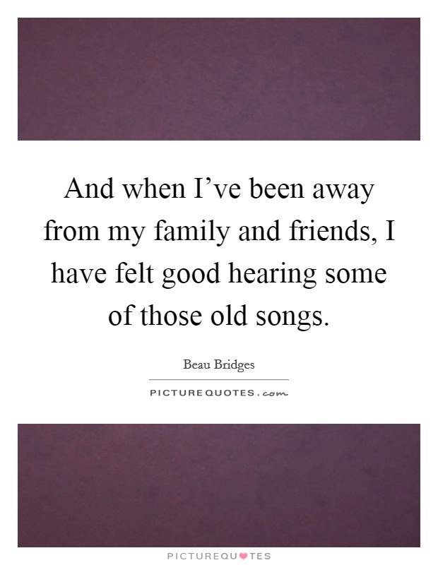 And when I've been away from my family and friends, I have felt good hearing some of those old songs. Picture Quote #1