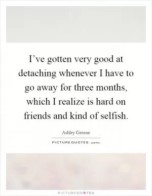 I’ve gotten very good at detaching whenever I have to go away for three months, which I realize is hard on friends and kind of selfish Picture Quote #1