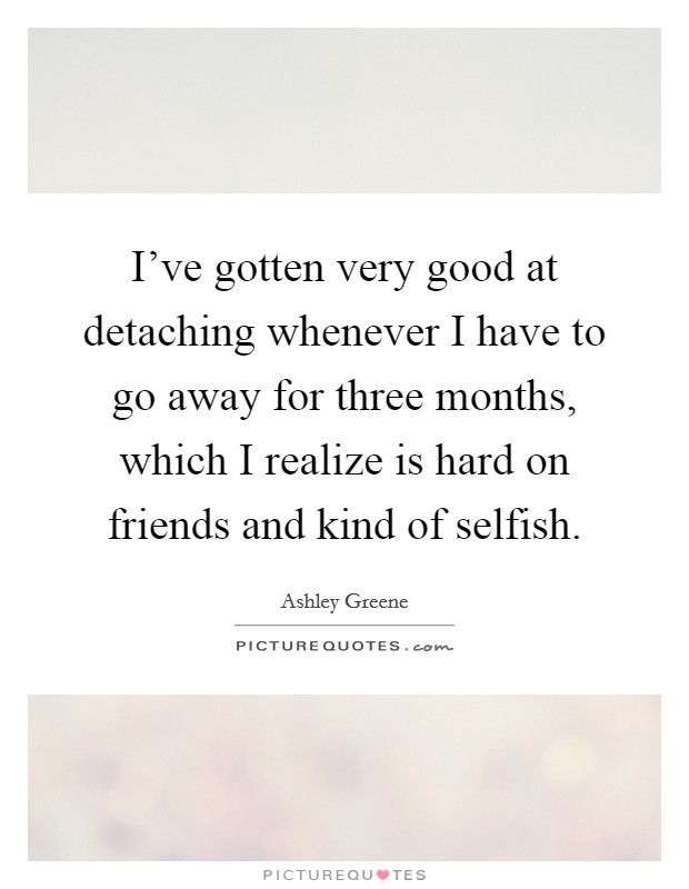 I've gotten very good at detaching whenever I have to go away for three months, which I realize is hard on friends and kind of selfish. Picture Quote #1