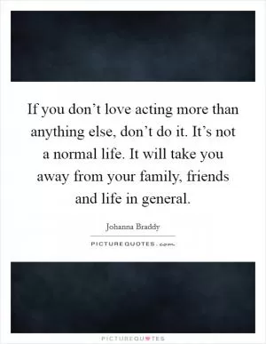 If you don’t love acting more than anything else, don’t do it. It’s not a normal life. It will take you away from your family, friends and life in general Picture Quote #1