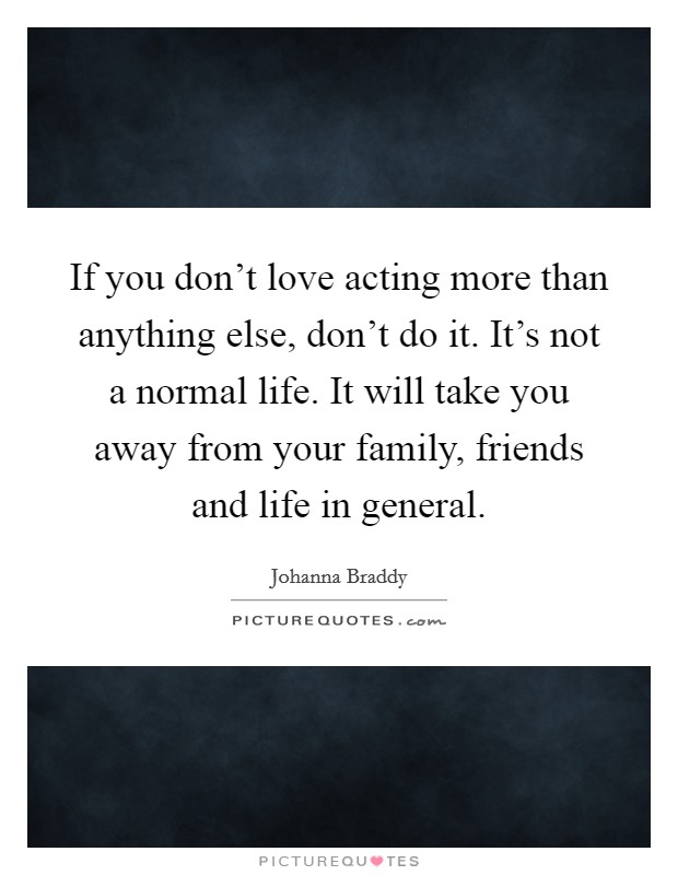 If you don't love acting more than anything else, don't do it. It's not a normal life. It will take you away from your family, friends and life in general. Picture Quote #1