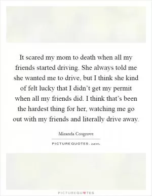 It scared my mom to death when all my friends started driving. She always told me she wanted me to drive, but I think she kind of felt lucky that I didn’t get my permit when all my friends did. I think that’s been the hardest thing for her, watching me go out with my friends and literally drive away Picture Quote #1