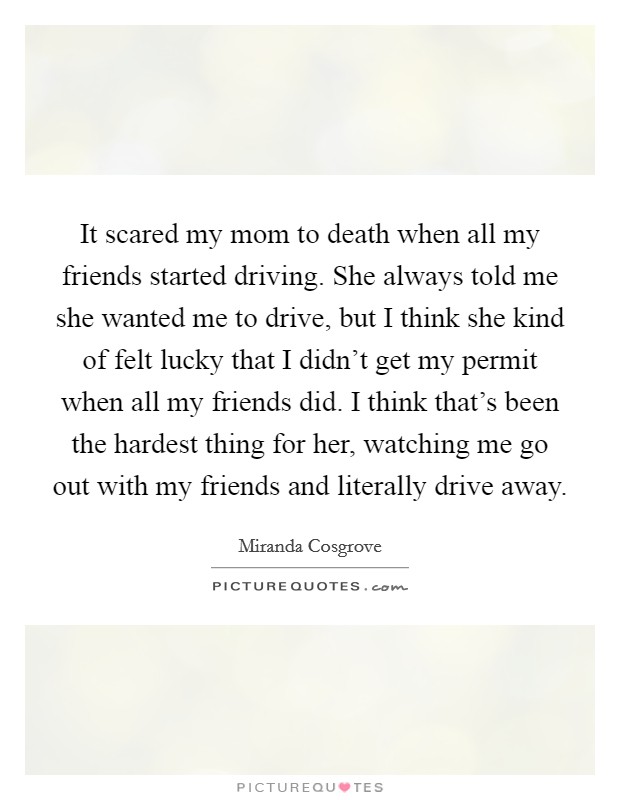 It scared my mom to death when all my friends started driving. She always told me she wanted me to drive, but I think she kind of felt lucky that I didn't get my permit when all my friends did. I think that's been the hardest thing for her, watching me go out with my friends and literally drive away. Picture Quote #1