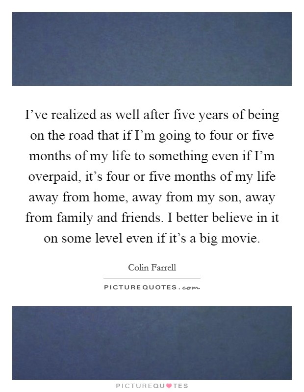I've realized as well after five years of being on the road that if I'm going to four or five months of my life to something even if I'm overpaid, it's four or five months of my life away from home, away from my son, away from family and friends. I better believe in it on some level even if it's a big movie. Picture Quote #1