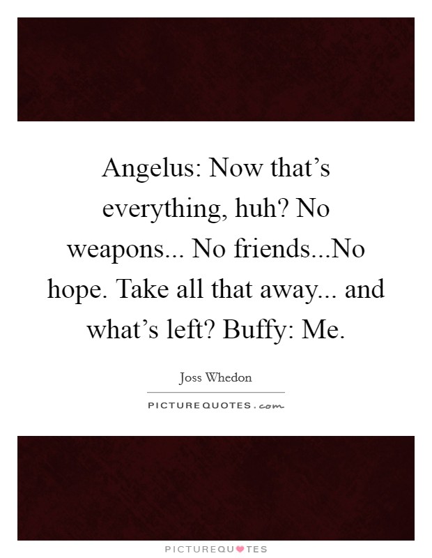 Angelus: Now that's everything, huh? No weapons... No friends...No hope. Take all that away... and what's left? Buffy: Me. Picture Quote #1