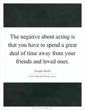 The negative about acting is that you have to spend a great deal of time away from your friends and loved ones Picture Quote #1