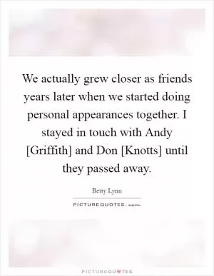 We actually grew closer as friends years later when we started doing personal appearances together. I stayed in touch with Andy [Griffith] and Don [Knotts] until they passed away Picture Quote #1
