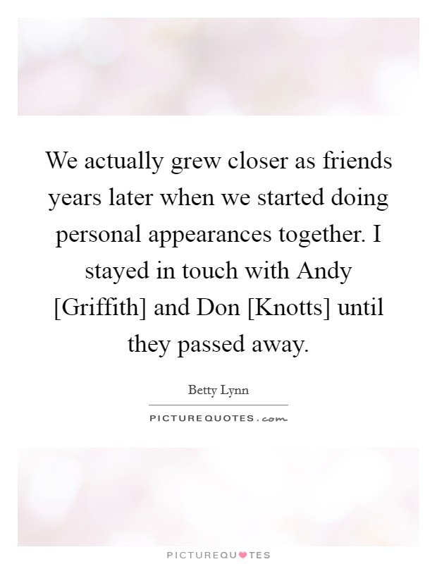 We actually grew closer as friends years later when we started doing personal appearances together. I stayed in touch with Andy [Griffith] and Don [Knotts] until they passed away. Picture Quote #1