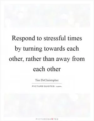 Respond to stressful times by turning towards each other, rather than away from each other Picture Quote #1
