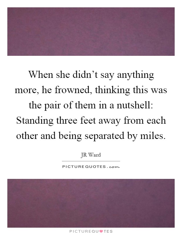 When she didn't say anything more, he frowned, thinking this was the pair of them in a nutshell: Standing three feet away from each other and being separated by miles. Picture Quote #1
