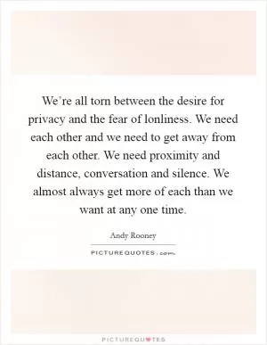 We’re all torn between the desire for privacy and the fear of lonliness. We need each other and we need to get away from each other. We need proximity and distance, conversation and silence. We almost always get more of each than we want at any one time Picture Quote #1