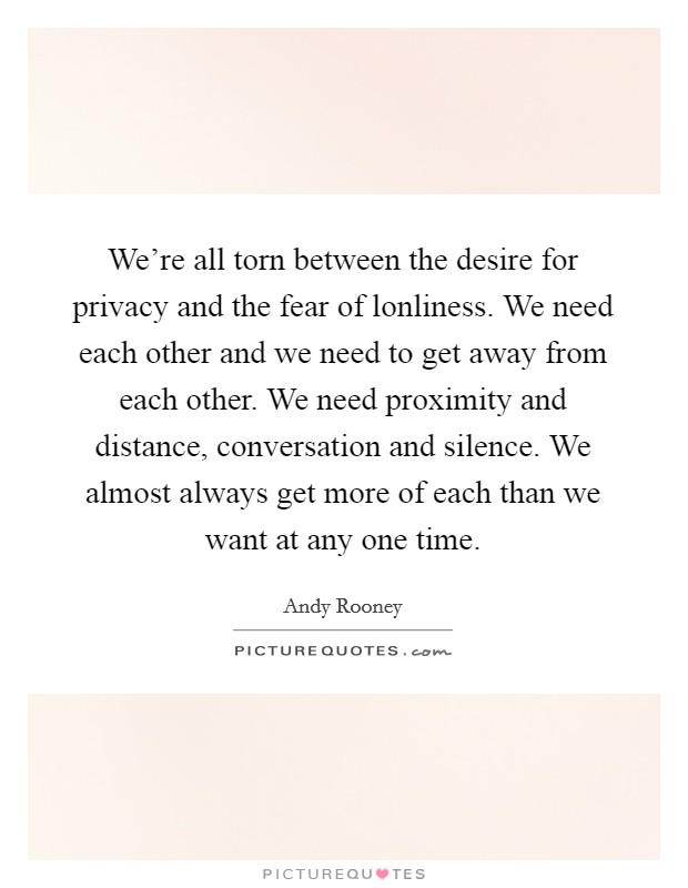 We're all torn between the desire for privacy and the fear of lonliness. We need each other and we need to get away from each other. We need proximity and distance, conversation and silence. We almost always get more of each than we want at any one time. Picture Quote #1
