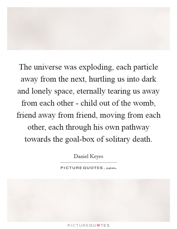 The universe was exploding, each particle away from the next, hurtling us into dark and lonely space, eternally tearing us away from each other - child out of the womb, friend away from friend, moving from each other, each through his own pathway towards the goal-box of solitary death. Picture Quote #1