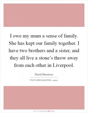 I owe my mum a sense of family. She has kept our family together. I have two brothers and a sister, and they all live a stone’s throw away from each other in Liverpool Picture Quote #1