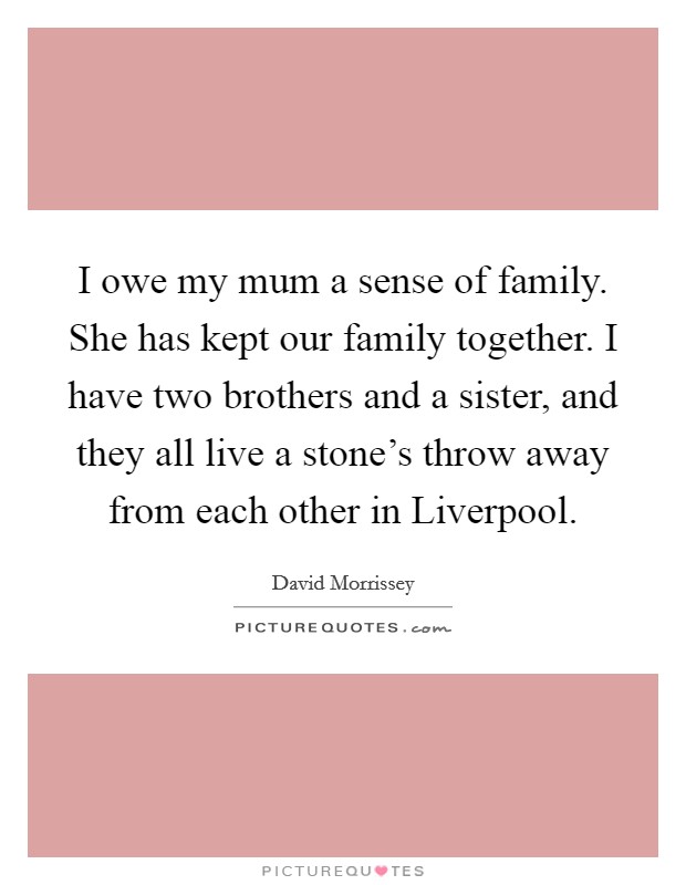 I owe my mum a sense of family. She has kept our family together. I have two brothers and a sister, and they all live a stone's throw away from each other in Liverpool. Picture Quote #1