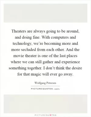 Theaters are always going to be around, and doing fine. With computers and technology, we’re becoming more and more secluded from each other. And the movie theater is one of the last places where we can still gather and experience something together. I don’t think the desire for that magic will ever go away Picture Quote #1