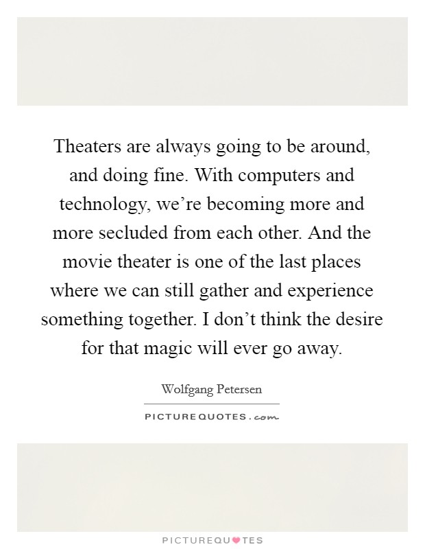 Theaters are always going to be around, and doing fine. With computers and technology, we're becoming more and more secluded from each other. And the movie theater is one of the last places where we can still gather and experience something together. I don't think the desire for that magic will ever go away. Picture Quote #1