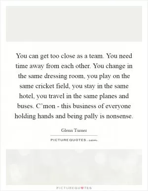 You can get too close as a team. You need time away from each other. You change in the same dressing room, you play on the same cricket field, you stay in the same hotel, you travel in the same planes and buses. C’mon - this business of everyone holding hands and being pally is nonsense Picture Quote #1