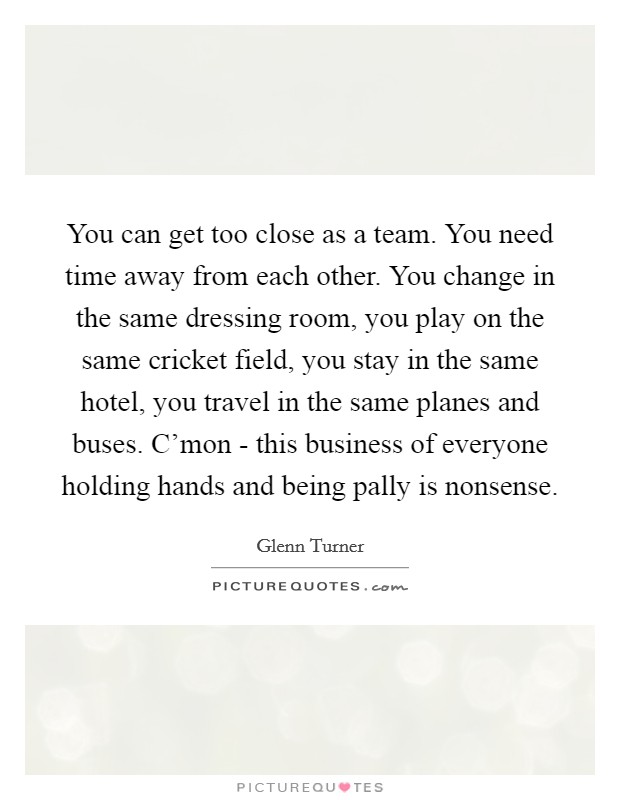 You can get too close as a team. You need time away from each other. You change in the same dressing room, you play on the same cricket field, you stay in the same hotel, you travel in the same planes and buses. C'mon - this business of everyone holding hands and being pally is nonsense. Picture Quote #1
