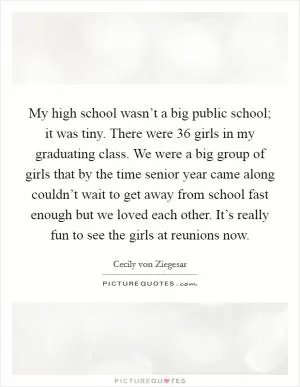 My high school wasn’t a big public school; it was tiny. There were 36 girls in my graduating class. We were a big group of girls that by the time senior year came along couldn’t wait to get away from school fast enough but we loved each other. It’s really fun to see the girls at reunions now Picture Quote #1