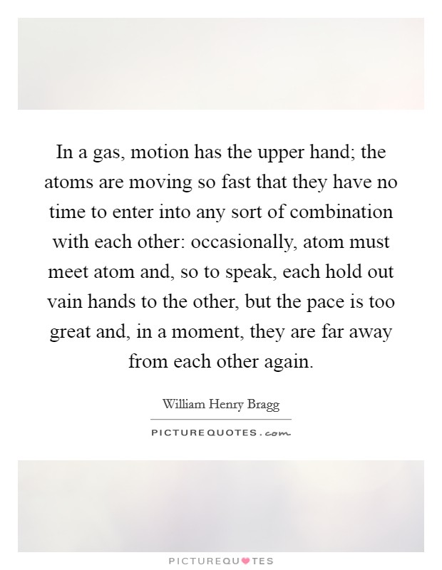 In a gas, motion has the upper hand; the atoms are moving so fast that they have no time to enter into any sort of combination with each other: occasionally, atom must meet atom and, so to speak, each hold out vain hands to the other, but the pace is too great and, in a moment, they are far away from each other again. Picture Quote #1